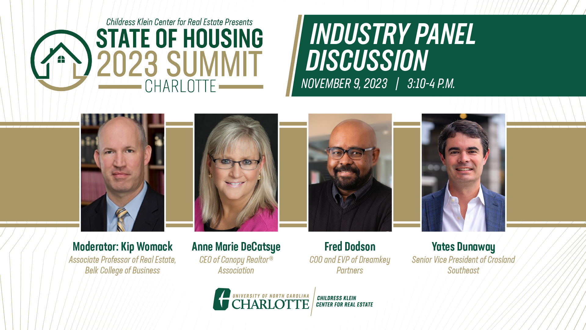 The Childress Klein Center for Real Estate Presents the 2023 State of Housing in Charlotte Summit: Industry Panel Discussion, November 9, 2023, from 3:10-4 pm.  Featuring: Moderator, Kip Womack, Associate Professor of Real Estate, Belk College of Business; Panelists: Anne Marie DeCatsye, CEO of Canopy Realtors Association; Fred Dodson, COO and EVP of Dreamkey Partners; and Yates Dunaway, Senior Vice President of Crosland Southeast